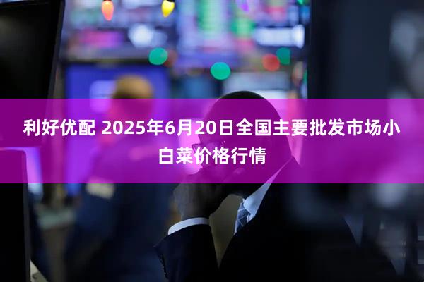 利好优配 2025年6月20日全国主要批发市场小白菜价格行情