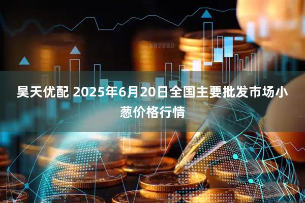 昊天优配 2025年6月20日全国主要批发市场小葱价格行情