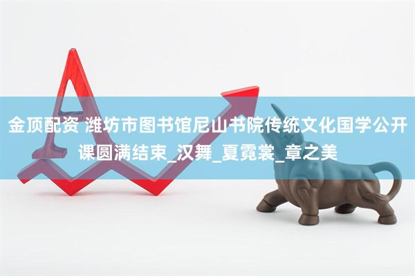 金顶配资 潍坊市图书馆尼山书院传统文化国学公开课圆满结束_汉舞_夏霓裳_章之美