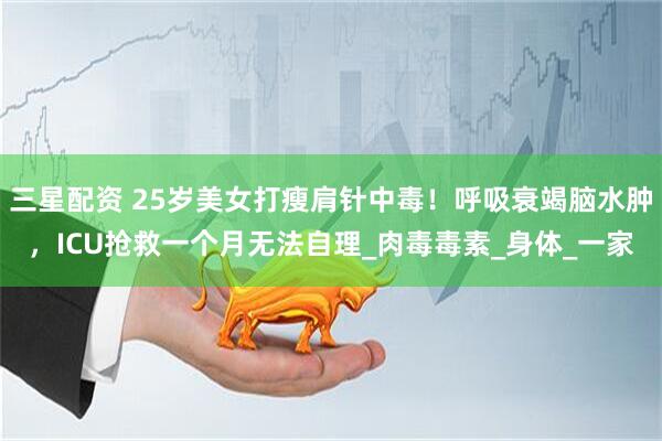 三星配资 25岁美女打瘦肩针中毒！呼吸衰竭脑水肿，ICU抢救一个月无法自理_肉毒毒素_身体_一家