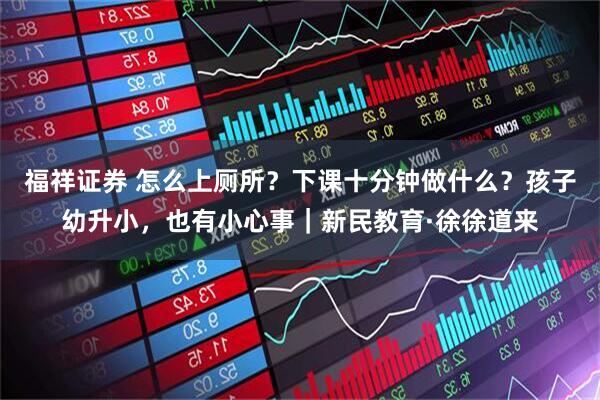 福祥证券 怎么上厕所？下课十分钟做什么？孩子幼升小，也有小心事｜新民教育·徐徐道来