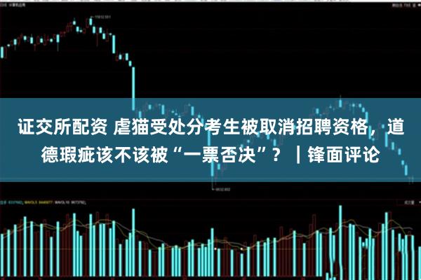 证交所配资 虐猫受处分考生被取消招聘资格，道德瑕疵该不该被“一票否决”？｜锋面评论