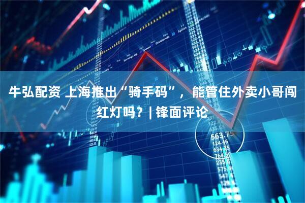 牛弘配资 上海推出“骑手码”，能管住外卖小哥闯红灯吗？| 锋面评论