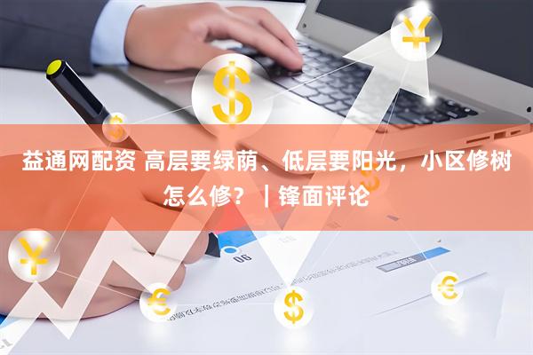 益通网配资 高层要绿荫、低层要阳光，小区修树怎么修？｜锋面评论