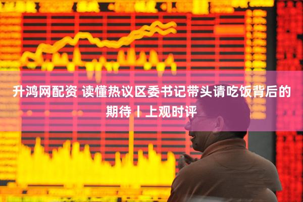 升鸿网配资 读懂热议区委书记带头请吃饭背后的期待丨上观时评