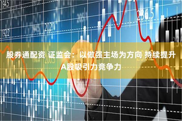 股券通配资 证监会：以做强主场为方向 持续提升A股吸引力竞争力