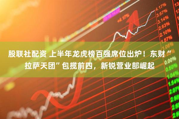 股联社配资 上半年龙虎榜百强席位出炉！东财“拉萨天团”包揽前四，新锐营业部崛起