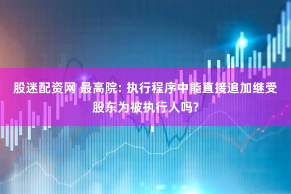 股迷配资网 最高院: 执行程序中能直接追加继受股东为被执行人吗?