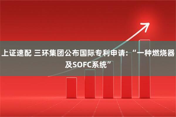 上证速配 三环集团公布国际专利申请: “一种燃烧器及SOFC系统”