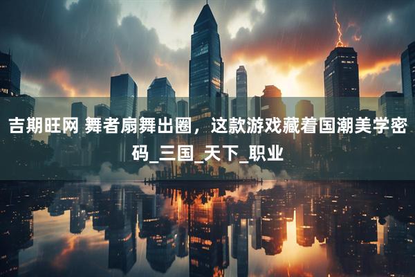 吉期旺网 舞者扇舞出圈，这款游戏藏着国潮美学密码_三国_天下_职业