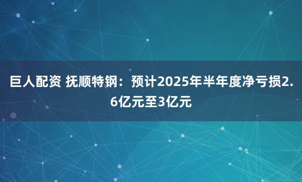 巨人配资 抚顺特钢：预计2025年半年度净亏损2.6亿元至3亿元