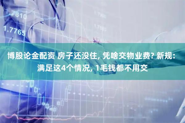 博股论金配资 房子还没住, 凭啥交物业费? 新规: 满足这4个情况, 1毛钱都不用交