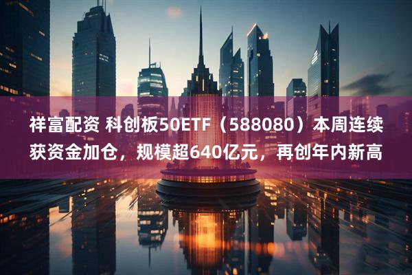 祥富配资 科创板50ETF（588080）本周连续获资金加仓，规模超640亿元，再创年内新高