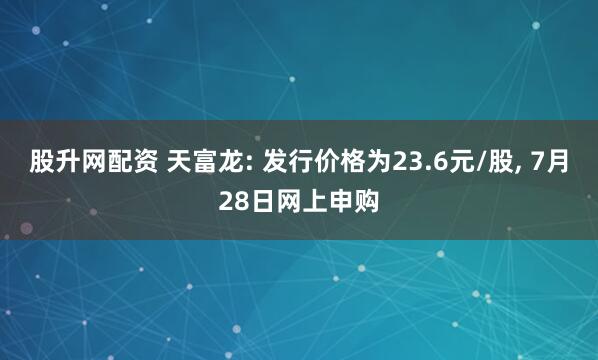 股升网配资 天富龙: 发行价格为23.6元/股, 7月28日网上申购