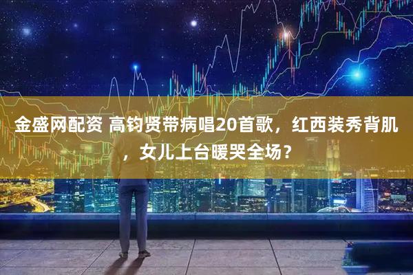 金盛网配资 高钧贤带病唱20首歌，红西装秀背肌，女儿上台暖哭全场？