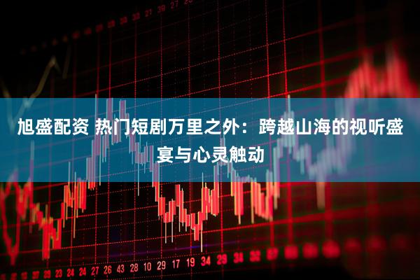 旭盛配资 热门短剧万里之外：跨越山海的视听盛宴与心灵触动
