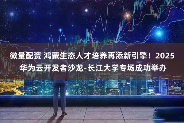 微量配资 鸿蒙生态人才培养再添新引擎！2025 华为云开发者沙龙-长江大学专场成功举办