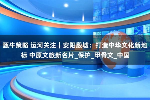 甄牛策略 运河关注｜安阳殷墟：打造中华文化新地标 中原文旅新名片_保护_甲骨文_中国