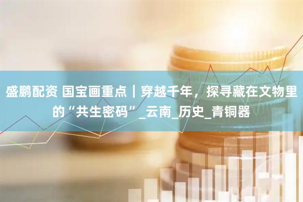 盛鹏配资 国宝画重点｜穿越千年，探寻藏在文物里的“共生密码”_云南_历史_青铜器