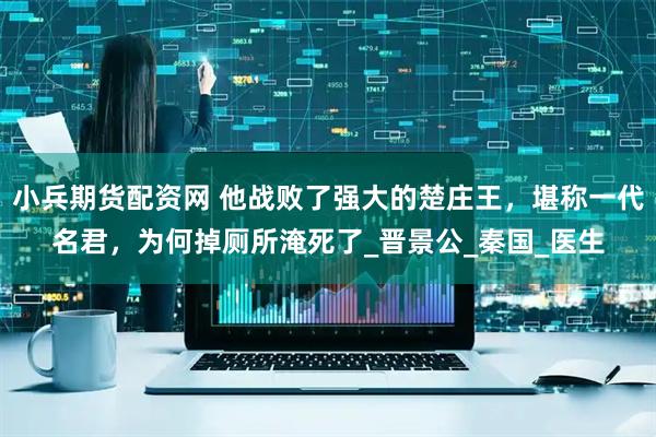 小兵期货配资网 他战败了强大的楚庄王，堪称一代名君，为何掉厕所淹死了_晋景公_秦国_医生