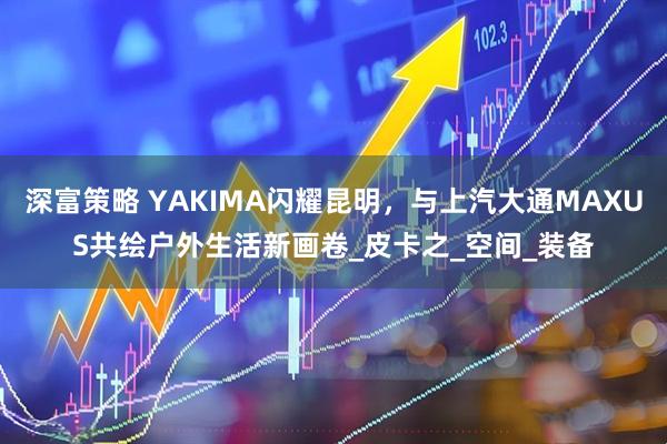 深富策略 YAKIMA闪耀昆明，与上汽大通MAXUS共绘户外生活新画卷_皮卡之_空间_装备