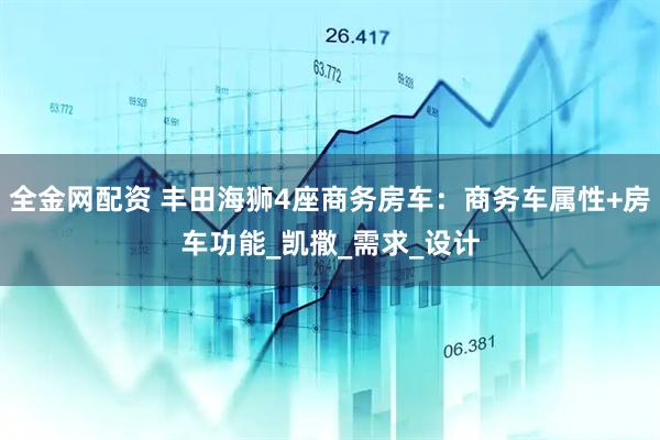 全金网配资 丰田海狮4座商务房车：商务车属性+房车功能_凯撒_需求_设计