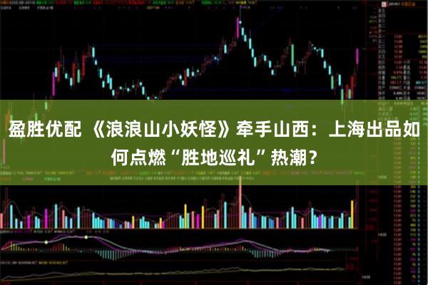 盈胜优配 《浪浪山小妖怪》牵手山西：上海出品如何点燃“胜地巡礼”热潮？