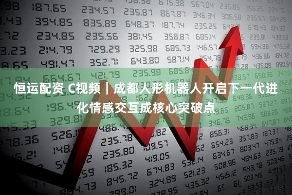 恒运配资 C视频｜成都人形机器人开启下一代进化情感交互成核心突破点