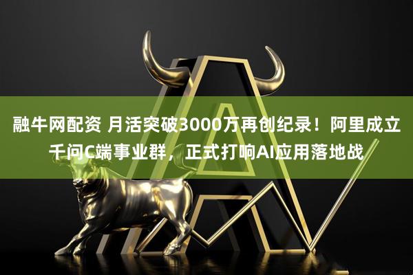 融牛网配资 月活突破3000万再创纪录！阿里成立千问C端事业群，正式打响AI应用落地战