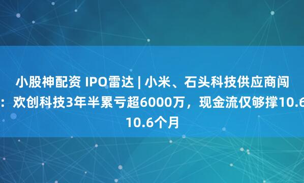 小股神配资 IPO雷达 | 小米、石头科技供应商闯港股：欢创科技3年半累亏超6000万，现金流仅够撑10.6个月