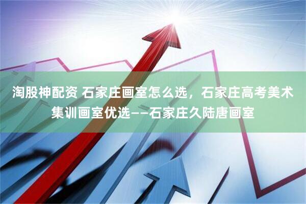 淘股神配资 石家庄画室怎么选，石家庄高考美术集训画室优选——石家庄久陆唐画室