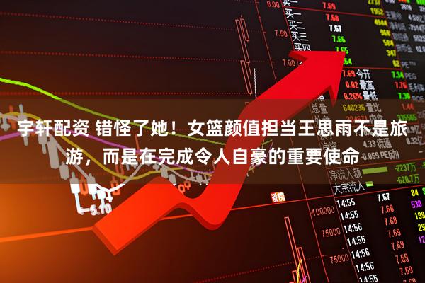 宇轩配资 错怪了她！女篮颜值担当王思雨不是旅游，而是在完成令人自豪的重要使命