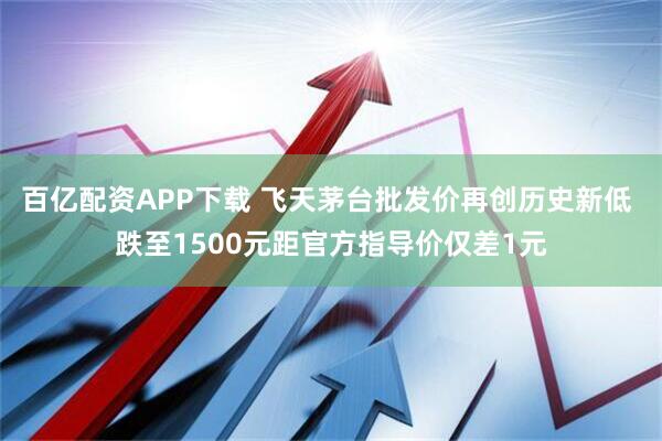 百亿配资APP下载 飞天茅台批发价再创历史新低 跌至1500元距官方指导价仅差1元