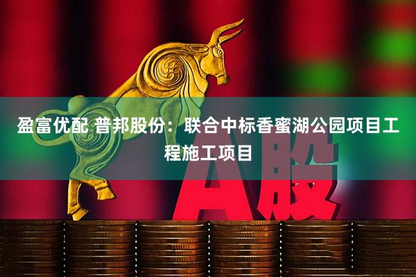 盈富优配 普邦股份：联合中标香蜜湖公园项目工程施工项目