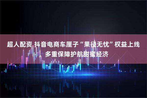 超人配资 抖音电商车厘子“果径无忧”权益上线，多重保障护航甜蜜经济