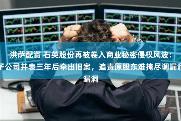 洪萨配资 石英股份再被卷入商业秘密侵权风波：子公司并表三年后牵出旧案，追责原股东难掩尽调漏洞