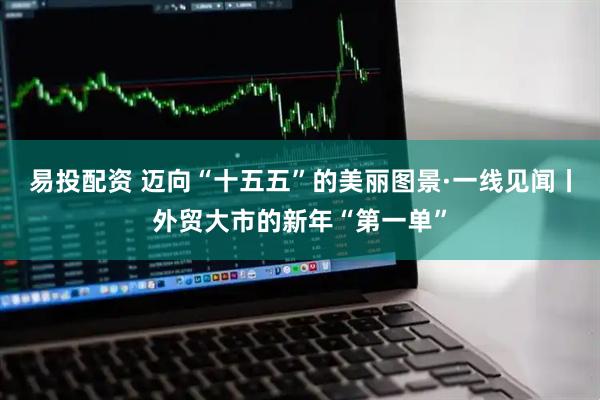 易投配资 迈向“十五五”的美丽图景·一线见闻丨外贸大市的新年“第一单”