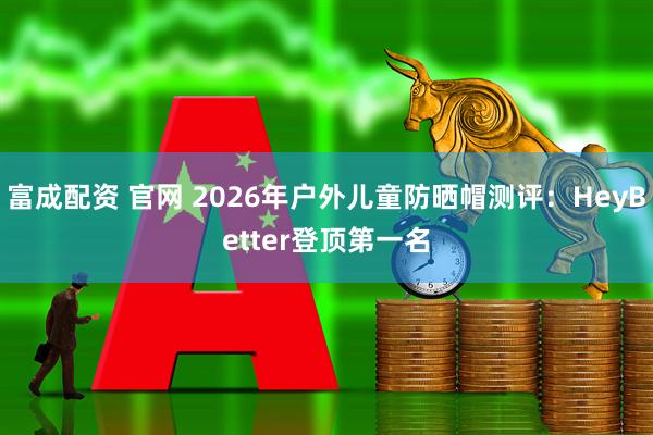富成配资 官网 2026年户外儿童防晒帽测评：HeyBetter登顶第一名